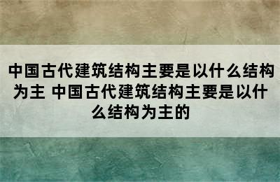 中国古代建筑结构主要是以什么结构为主 中国古代建筑结构主要是以什么结构为主的